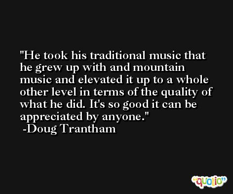 He took his traditional music that he grew up with and mountain music and elevated it up to a whole other level in terms of the quality of what he did. It's so good it can be appreciated by anyone. -Doug Trantham