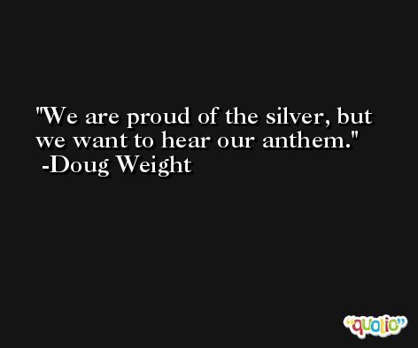 We are proud of the silver, but we want to hear our anthem. -Doug Weight