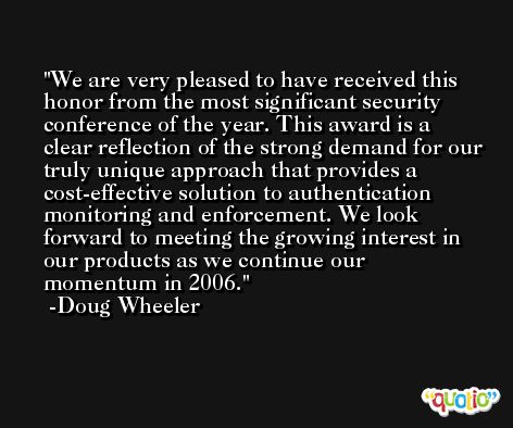 We are very pleased to have received this honor from the most significant security conference of the year. This award is a clear reflection of the strong demand for our truly unique approach that provides a cost-effective solution to authentication monitoring and enforcement. We look forward to meeting the growing interest in our products as we continue our momentum in 2006. -Doug Wheeler