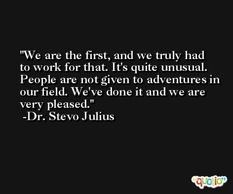 We are the first, and we truly had to work for that. It's quite unusual. People are not given to adventures in our field. We've done it and we are very pleased. -Dr. Stevo Julius