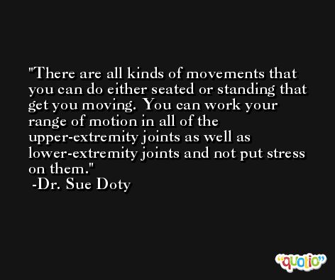 There are all kinds of movements that you can do either seated or standing that get you moving. You can work your range of motion in all of the upper-extremity joints as well as lower-extremity joints and not put stress on them. -Dr. Sue Doty