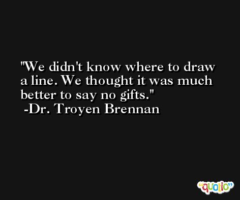 We didn't know where to draw a line. We thought it was much better to say no gifts. -Dr. Troyen Brennan
