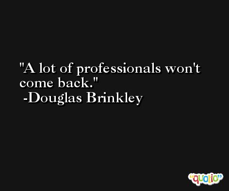 A lot of professionals won't come back. -Douglas Brinkley