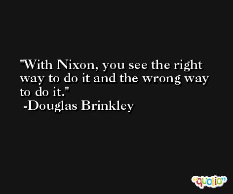 With Nixon, you see the right way to do it and the wrong way to do it. -Douglas Brinkley