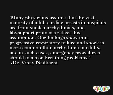 Many physicians assume that the vast majority of adult cardiac arrests in hospitals are from sudden arrhythmias, and life-support protocols reflect this assumption. Our findings show that progressive respiratory failure and shock is more common than arrhythmia in adults, and in such cases, emergency procedures should focus on breathing problems. -Dr. Vinay Nadkarni
