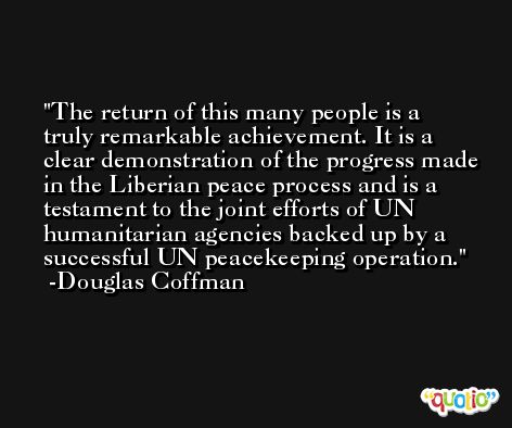 The return of this many people is a truly remarkable achievement. It is a clear demonstration of the progress made in the Liberian peace process and is a testament to the joint efforts of UN humanitarian agencies backed up by a successful UN peacekeeping operation. -Douglas Coffman