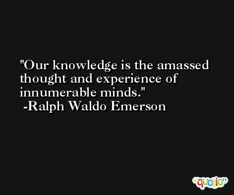Our knowledge is the amassed thought and experience of innumerable minds. -Ralph Waldo Emerson