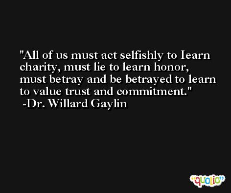 All of us must act selfishly to Iearn charity, must lie to learn honor, must betray and be betrayed to learn to value trust and commitment. -Dr. Willard Gaylin