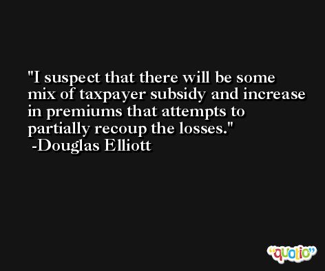 I suspect that there will be some mix of taxpayer subsidy and increase in premiums that attempts to partially recoup the losses. -Douglas Elliott