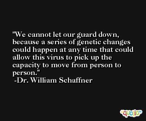 We cannot let our guard down, because a series of genetic changes could happen at any time that could allow this virus to pick up the capacity to move from person to person. -Dr. William Schaffner