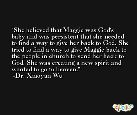She believed that Maggie was God's baby and was persistent that she needed to find a way to give her back to God. She tried to find a way to give Maggie back to the people in church to send her back to God. She was creating a new spirit and wanted to go to heaven. -Dr. Xiaoyan Wu