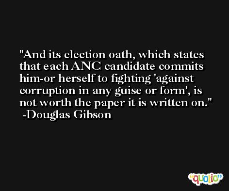 And its election oath, which states that each ANC candidate commits him-or herself to fighting 'against corruption in any guise or form', is not worth the paper it is written on. -Douglas Gibson