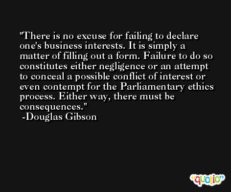 There is no excuse for failing to declare one's business interests. It is simply a matter of filling out a form. Failure to do so constitutes either negligence or an attempt to conceal a possible conflict of interest or even contempt for the Parliamentary ethics process. Either way, there must be consequences. -Douglas Gibson