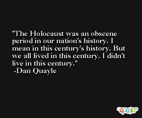 The Holocaust was an obscene period in our nation's history. I mean in this century's history. But we all lived in this century. I didn't live in this century. -Dan Quayle