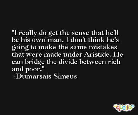 I really do get the sense that he'll be his own man. I don't think he's going to make the same mistakes that were made under Aristide. He can bridge the divide between rich and poor. -Dumarsais Simeus