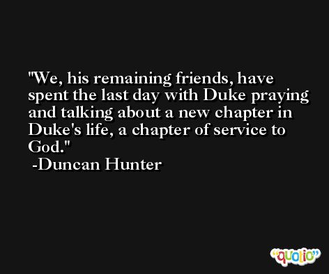 We, his remaining friends, have spent the last day with Duke praying and talking about a new chapter in Duke's life, a chapter of service to God. -Duncan Hunter