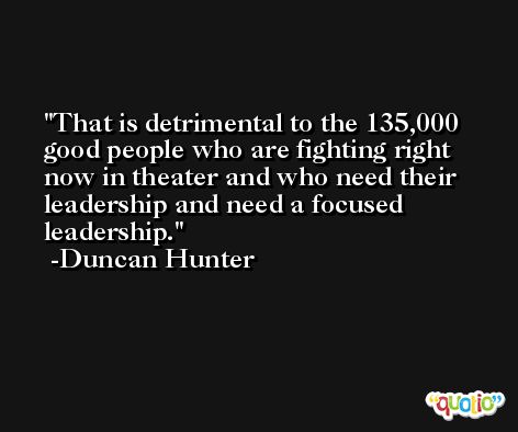 That is detrimental to the 135,000 good people who are fighting right now in theater and who need their leadership and need a focused leadership. -Duncan Hunter