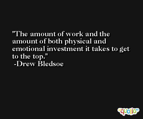 The amount of work and the amount of both physical and emotional investment it takes to get to the top. -Drew Bledsoe