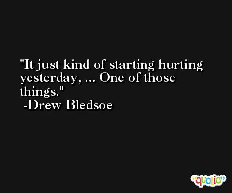 It just kind of starting hurting yesterday, ... One of those things. -Drew Bledsoe