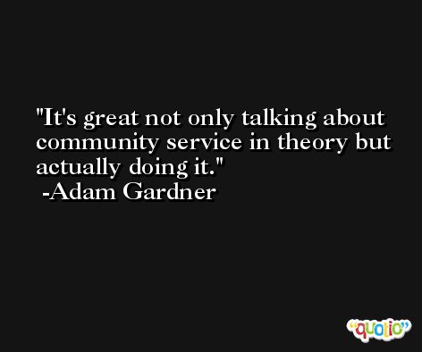 It's great not only talking about community service in theory but actually doing it. -Adam Gardner