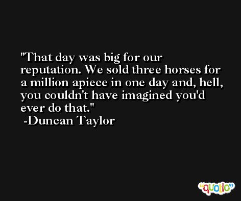 That day was big for our reputation. We sold three horses for a million apiece in one day and, hell, you couldn't have imagined you'd ever do that. -Duncan Taylor