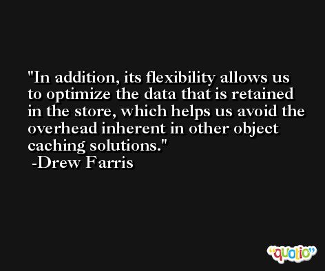 In addition, its flexibility allows us to optimize the data that is retained in the store, which helps us avoid the overhead inherent in other object caching solutions. -Drew Farris