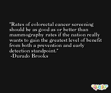 Rates of colorectal cancer screening should be as good as or better than mammography rates if the nation really wants to gain the greatest level of benefit from both a prevention and early detection standpoint. -Durado Brooks