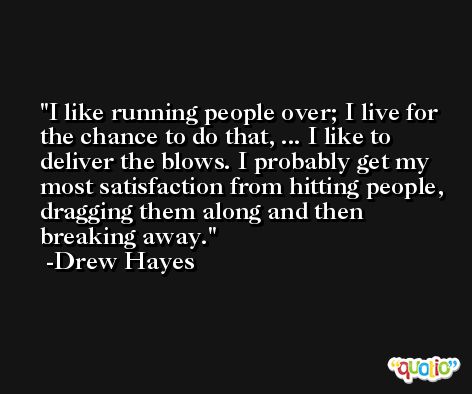 I like running people over; I live for the chance to do that, ... I like to deliver the blows. I probably get my most satisfaction from hitting people, dragging them along and then breaking away. -Drew Hayes