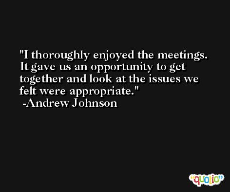 I thoroughly enjoyed the meetings. It gave us an opportunity to get together and look at the issues we felt were appropriate. -Andrew Johnson