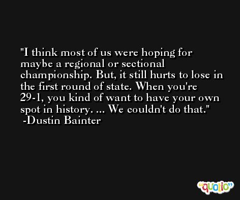 I think most of us were hoping for maybe a regional or sectional championship. But, it still hurts to lose in the first round of state. When you're 29-1, you kind of want to have your own spot in history. ... We couldn't do that. -Dustin Bainter