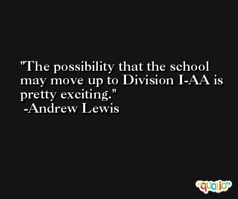 The possibility that the school may move up to Division I-AA is pretty exciting. -Andrew Lewis