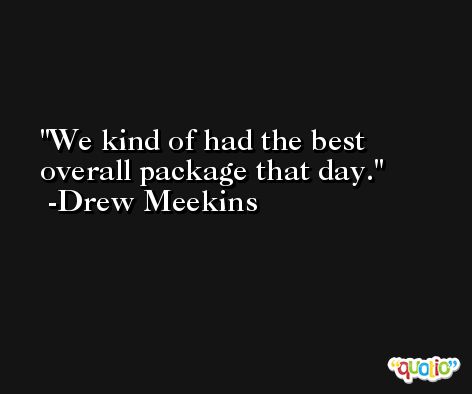 We kind of had the best overall package that day. -Drew Meekins