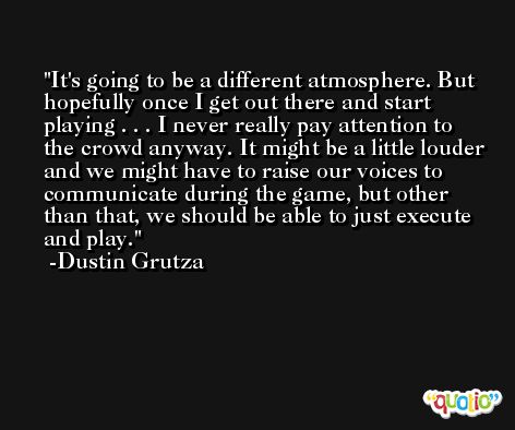 It's going to be a different atmosphere. But hopefully once I get out there and start playing . . . I never really pay attention to the crowd anyway. It might be a little louder and we might have to raise our voices to communicate during the game, but other than that, we should be able to just execute and play. -Dustin Grutza