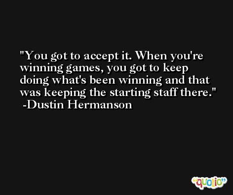 You got to accept it. When you're winning games, you got to keep doing what's been winning and that was keeping the starting staff there. -Dustin Hermanson