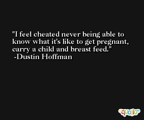 I feel cheated never being able to know what it's like to get pregnant, carry a child and breast feed. -Dustin Hoffman