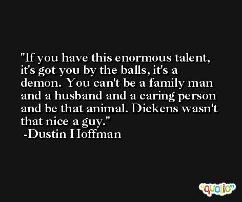 If you have this enormous talent, it's got you by the balls, it's a demon. You can't be a family man and a husband and a caring person and be that animal. Dickens wasn't that nice a guy. -Dustin Hoffman