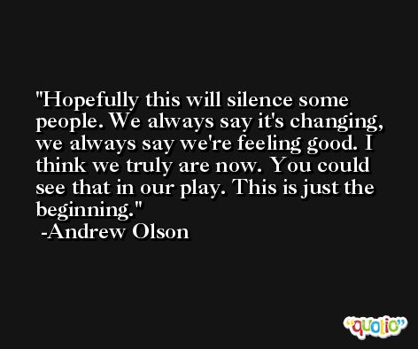Hopefully this will silence some people. We always say it's changing, we always say we're feeling good. I think we truly are now. You could see that in our play. This is just the beginning. -Andrew Olson
