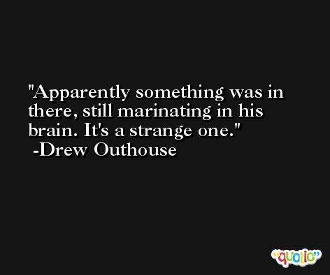 Apparently something was in there, still marinating in his brain. It's a strange one. -Drew Outhouse