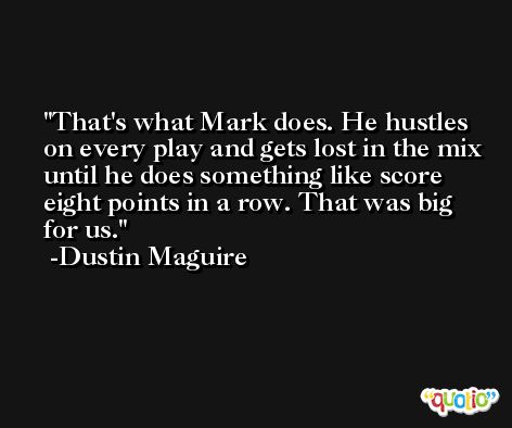 That's what Mark does. He hustles on every play and gets lost in the mix until he does something like score eight points in a row. That was big for us. -Dustin Maguire