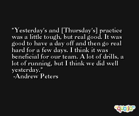 Yesterday's and [Thursday's] practice was a little tough, but real good. It was good to have a day off and then go real hard for a few days. I think it was beneficial for our team. A lot of drills, a lot of running, but I think we did well yesterday. -Andrew Peters