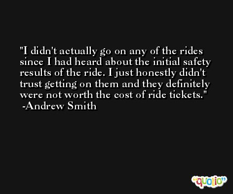 I didn't actually go on any of the rides since I had heard about the initial safety results of the ride. I just honestly didn't trust getting on them and they definitely were not worth the cost of ride tickets. -Andrew Smith