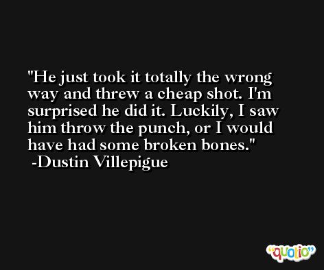 He just took it totally the wrong way and threw a cheap shot. I'm surprised he did it. Luckily, I saw him throw the punch, or I would have had some broken bones. -Dustin Villepigue