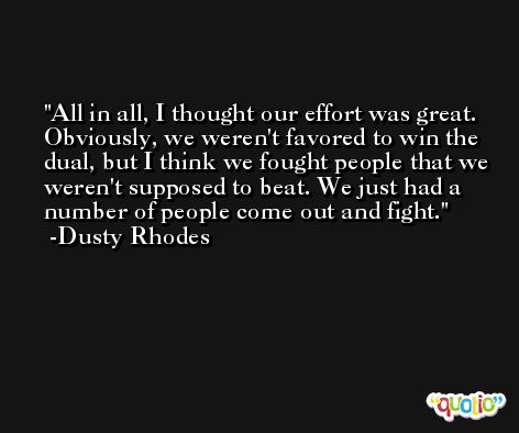 All in all, I thought our effort was great. Obviously, we weren't favored to win the dual, but I think we fought people that we weren't supposed to beat. We just had a number of people come out and fight. -Dusty Rhodes