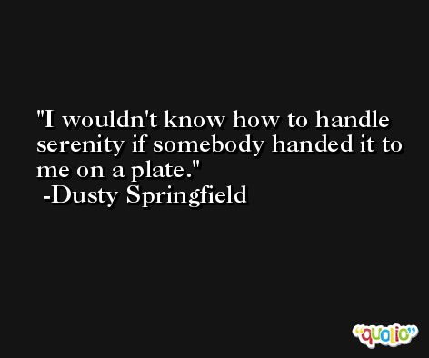 I wouldn't know how to handle serenity if somebody handed it to me on a plate. -Dusty Springfield
