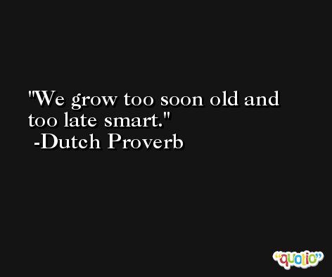 We grow too soon old and too late smart. -Dutch Proverb