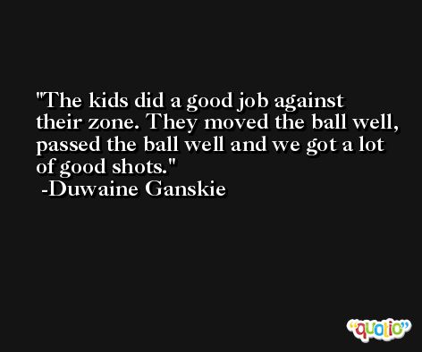 The kids did a good job against their zone. They moved the ball well, passed the ball well and we got a lot of good shots. -Duwaine Ganskie