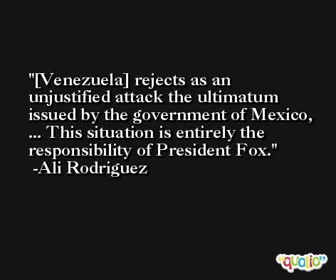 [Venezuela] rejects as an unjustified attack the ultimatum issued by the government of Mexico, ... This situation is entirely the responsibility of President Fox. -Ali Rodriguez