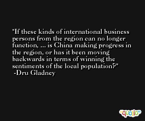 If these kinds of international business persons from the region can no longer function, ... is China making progress in the region, or has it been moving backwards in terms of winning the sentiments of the local population? -Dru Gladney