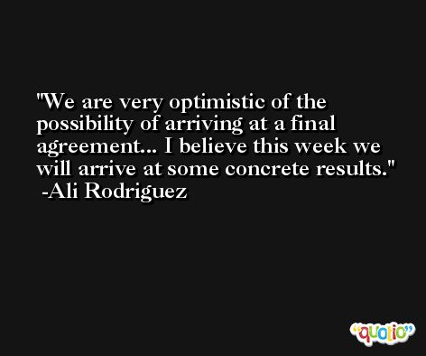 We are very optimistic of the possibility of arriving at a final agreement... I believe this week we will arrive at some concrete results. -Ali Rodriguez