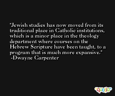 Jewish studies has now moved from its traditional place in Catholic institutions, which is a minor place in the theology department where courses on the Hebrew Scripture have been taught, to a program that is much more expansive. -Dwayne Carpenter